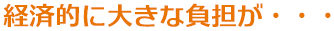 経済的に大きな負担が・・・ 