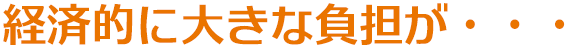 経済的に大きな負担が・・・ 